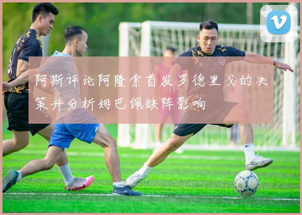 阿斯评论阿隆索首发罗德里戈的决策并分析姆巴佩缺阵影响