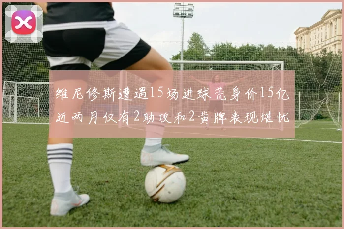 维尼修斯遭遇15场进球荒身价15亿近两月仅有2助攻和2黄牌表现堪忧