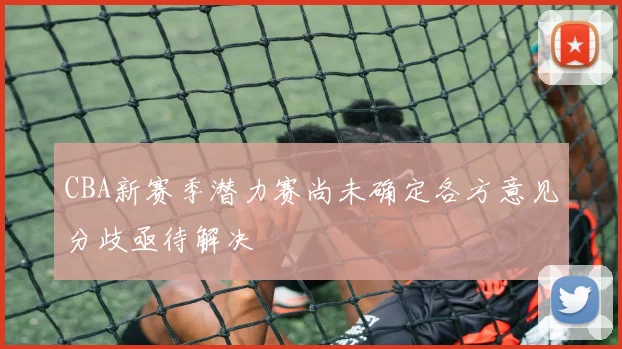 CBA新赛季潜力赛尚未确定各方意见分歧亟待解决