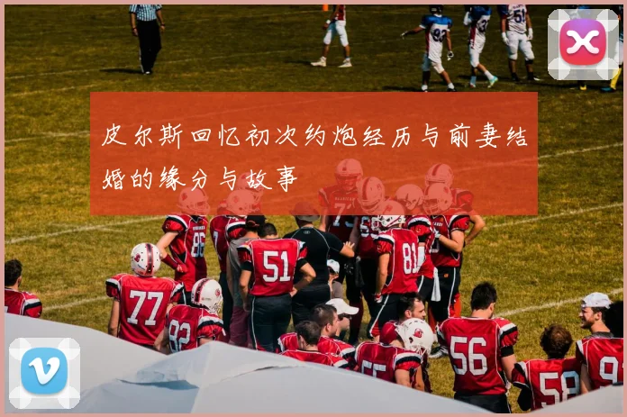 皮尔斯回忆初次约炮经历与前妻结婚的缘分与故事