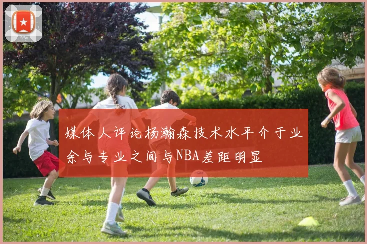 媒体人评论杨瀚森技术水平介于业余与专业之间与NBA差距明显