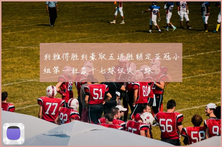 利雅得胜利豪取五连胜锁定亚冠小组第一狂轰十七球仅失一球