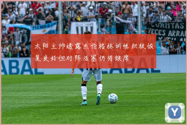 太阳主帅透露杰伦格林训练积极恢复良好但对阵活塞仍将缺席
