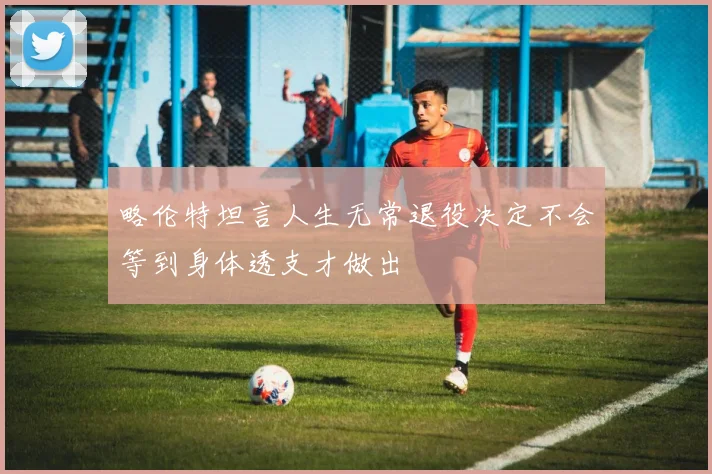 略伦特坦言人生无常退役决定不会等到身体透支才做出