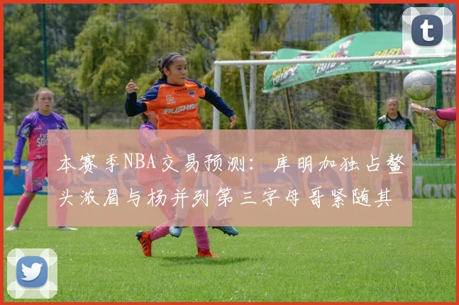 本赛季NBA交易预测：库明加独占鳌头浓眉与杨并列第三字母哥紧随其后小萨排名第五