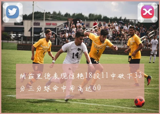 纳兹里德表现惊艳18投11中砍下33分三分球命中率高达60