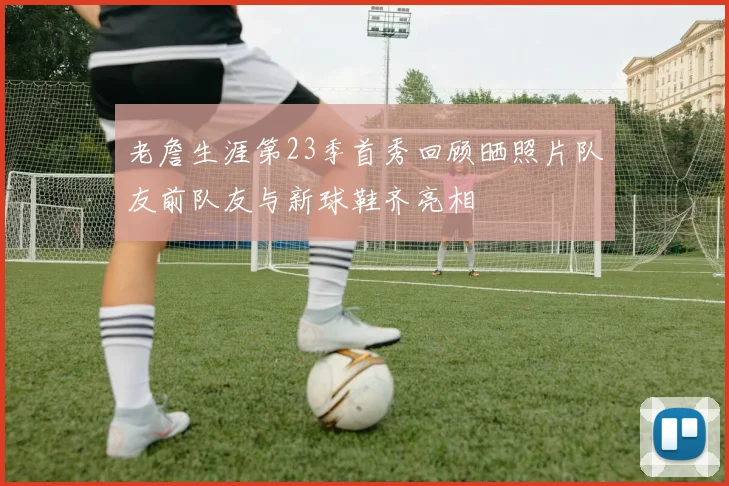 老詹生涯第23季首秀回顾晒照片队友前队友与新球鞋齐亮相