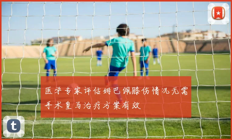 医学专家评估姆巴佩膝伤情况无需手术皇马治疗方案有效