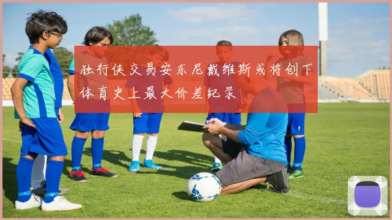 独行侠交易安东尼戴维斯或将创下体育史上最大价差纪录