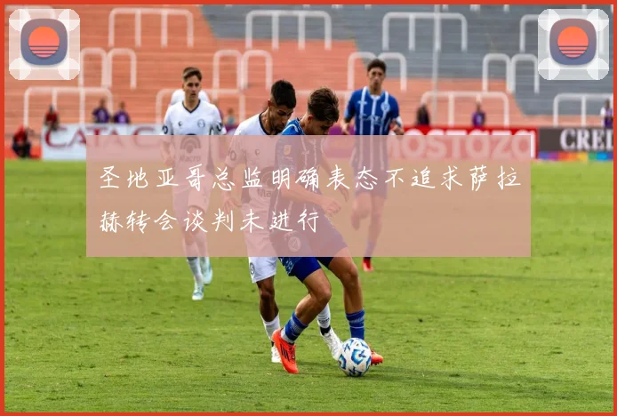 圣地亚哥总监明确表态不追求萨拉赫转会谈判未进行