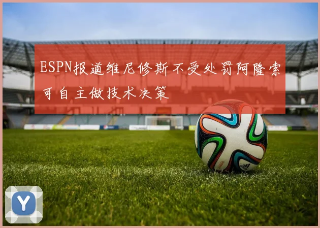 ESPN报道维尼修斯不受处罚阿隆索可自主做技术决策