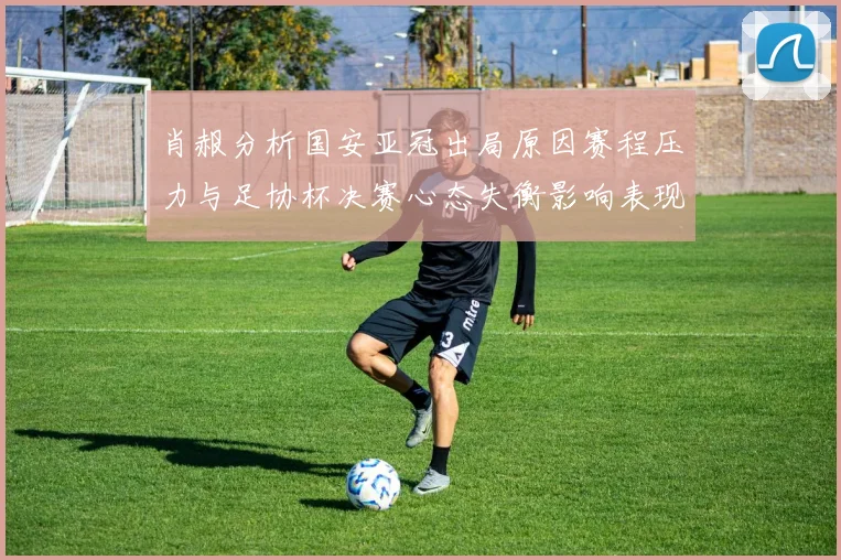 肖赧分析国安亚冠出局原因赛程压力与足协杯决赛心态失衡影响表现