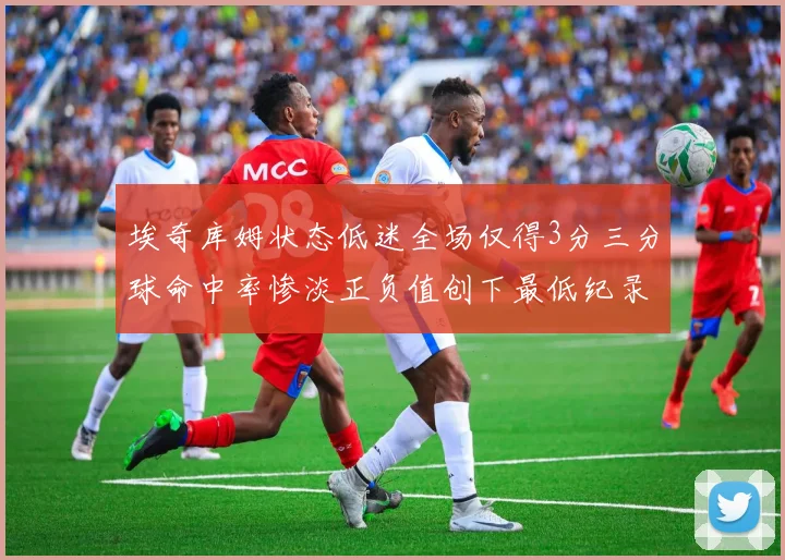 埃奇库姆状态低迷全场仅得3分三分球命中率惨淡正负值创下最低纪录