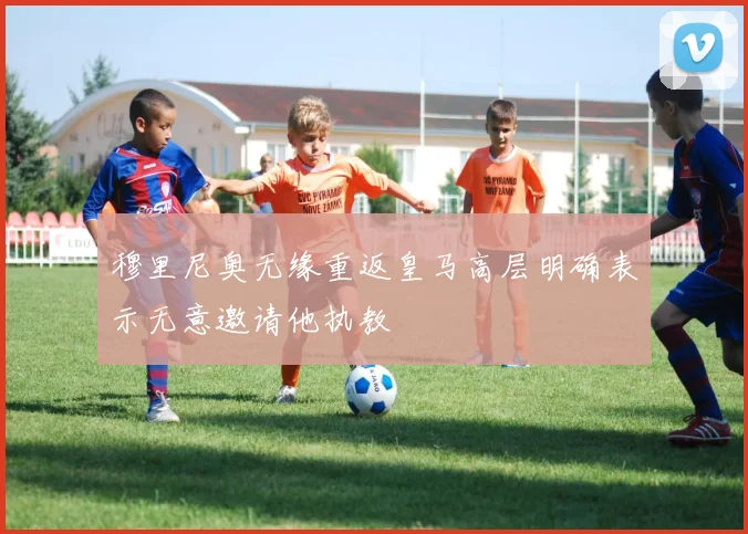 穆里尼奥无缘重返皇马高层明确表示无意邀请他执教