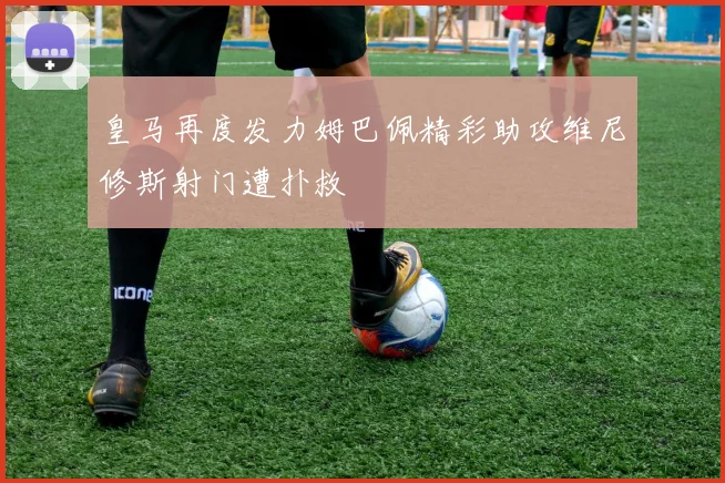 皇马再度发力姆巴佩精彩助攻维尼修斯射门遭扑救