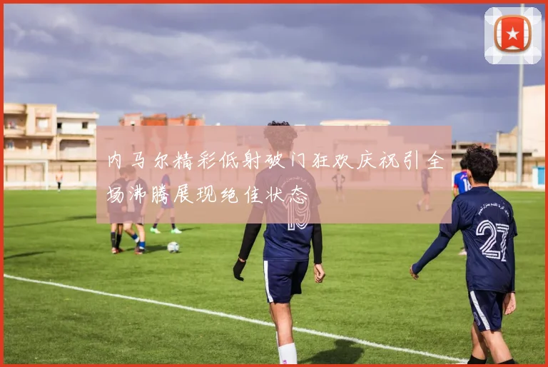 内马尔精彩低射破门狂欢庆祝引全场沸腾展现绝佳状态