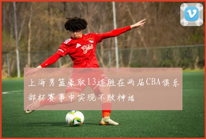 上海男篮豪取13连胜在两届CBA俱乐部杯赛事中实现不败神话