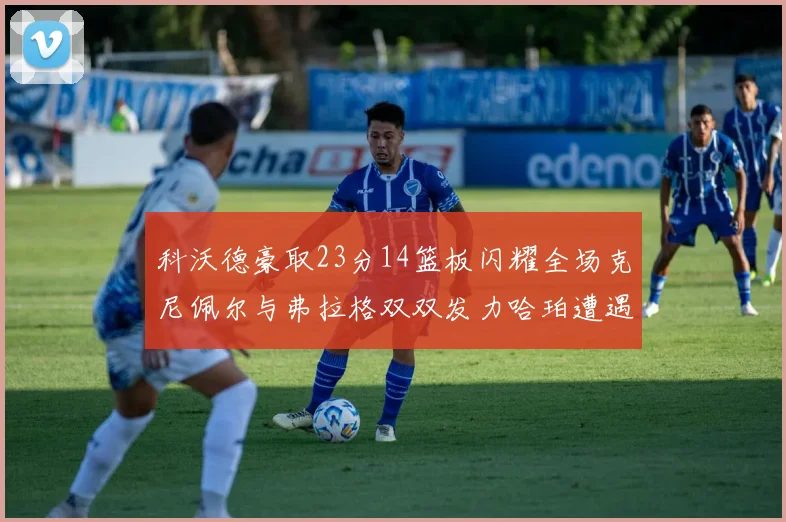科沃德豪取23分14篮板闪耀全场克尼佩尔与弗拉格双双发力哈珀遭遇瓶颈表现低迷