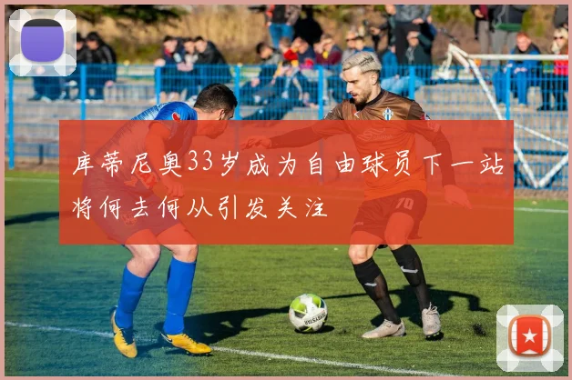 库蒂尼奥33岁成为自由球员下一站将何去何从引发关注