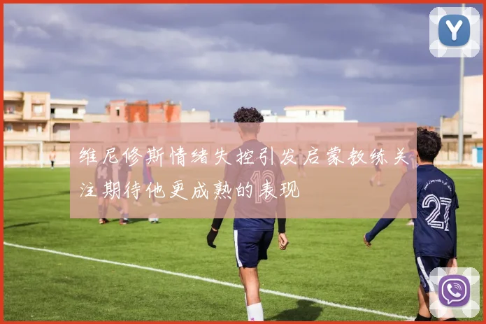 维尼修斯情绪失控引发启蒙教练关注期待他更成熟的表现