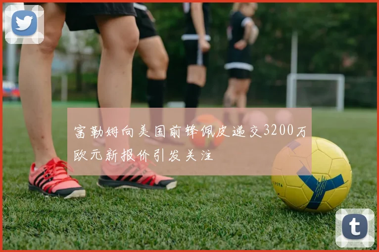 富勒姆向美国前锋佩皮递交3200万欧元新报价引发关注