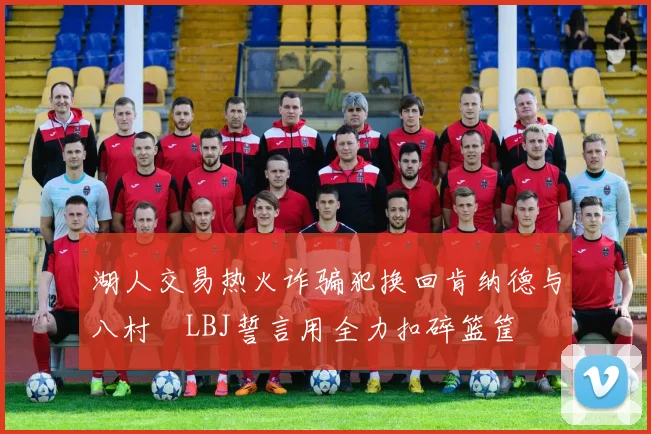 湖人交易热火诈骗犯换回肯纳德与八村塁LBJ誓言用全力扣碎篮筐
