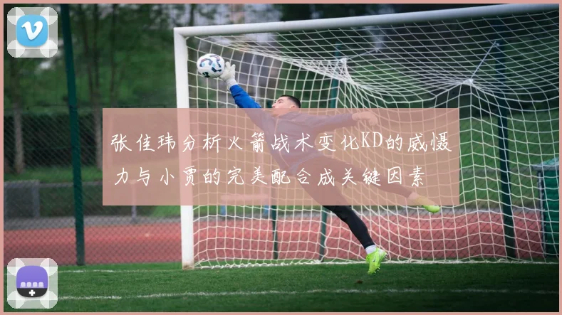 张佳玮分析火箭战术变化KD的威慑力与小贾的完美配合成关键因素