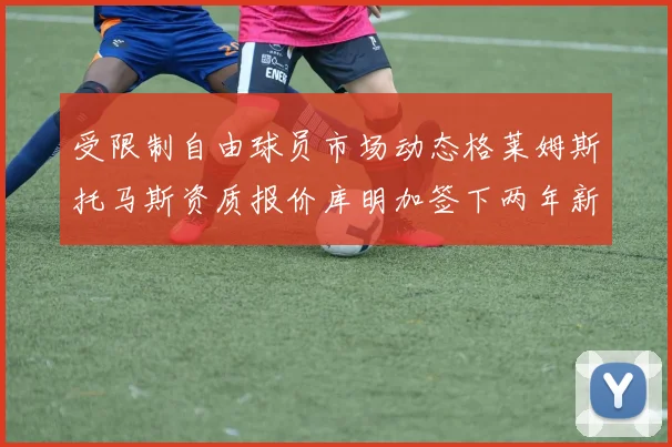 受限制自由球员市场动态格莱姆斯托马斯资质报价库明加签下两年新合同
