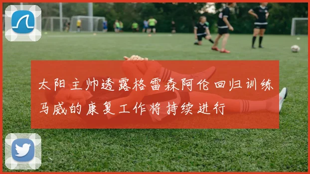 太阳主帅透露格雷森阿伦回归训练马威的康复工作将持续进行