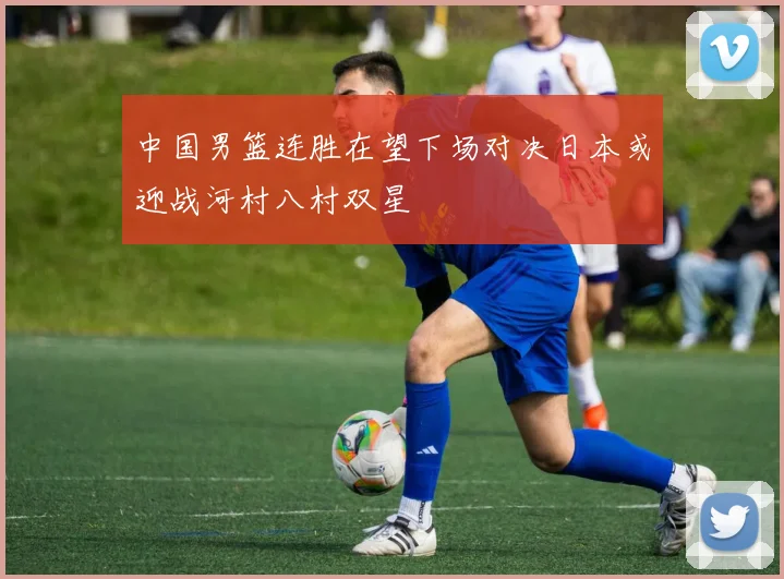 中国男篮连胜在望下场对决日本或迎战河村八村双星