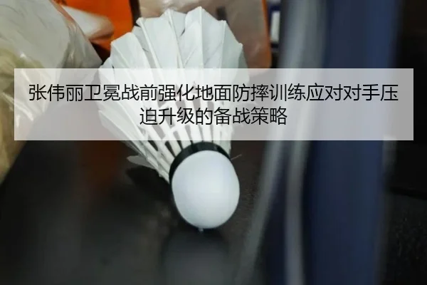 张伟丽卫冕战前强化地面防摔训练应对对手压迫升级的备战策略